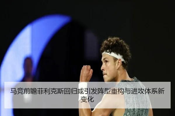 马竞前瞻菲利克斯回归或引发阵型重构与进攻体系新变化