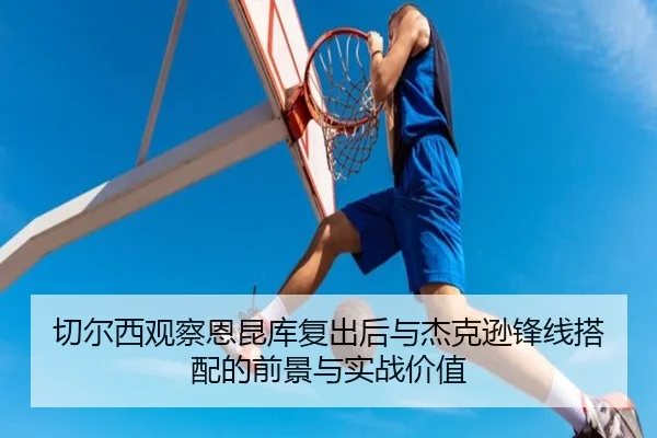 切尔西观察恩昆库复出后与杰克逊锋线搭配的前景与实战价值