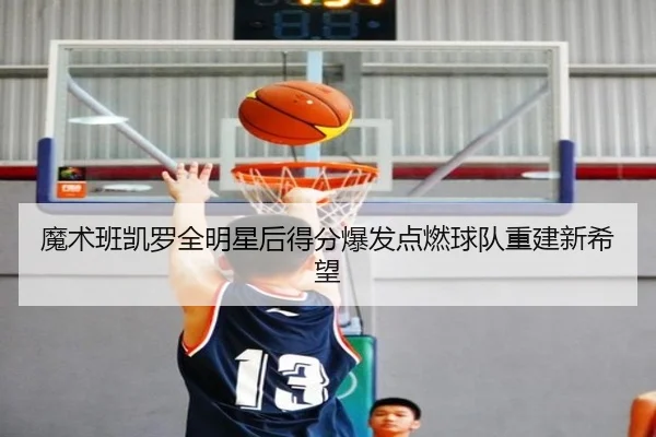 魔术班凯罗全明星后得分爆发点燃球队重建新希望
