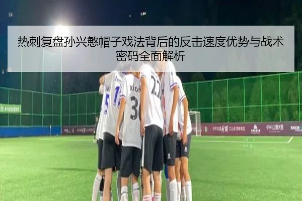 热刺复盘孙兴慜帽子戏法背后的反击速度优势与战术密码全面解析