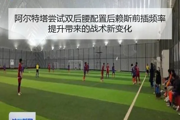 阿尔特塔尝试双后腰配置后赖斯前插频率提升带来的战术新变化